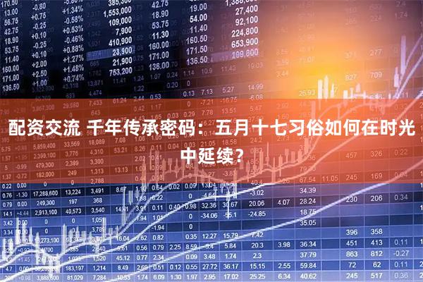 配资交流 千年传承密码：五月十七习俗如何在时光中延续？