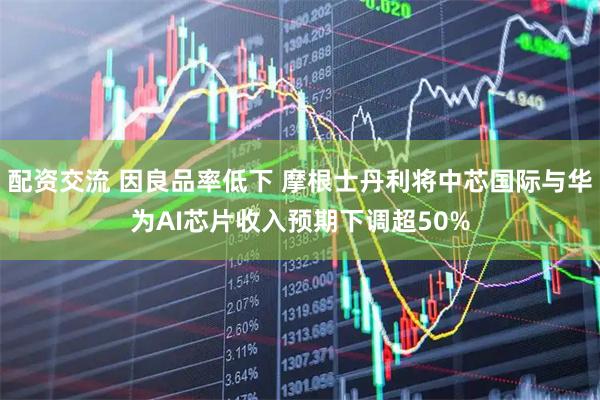配资交流 因良品率低下 摩根士丹利将中芯国际与华为AI芯片收入预期下调超50%