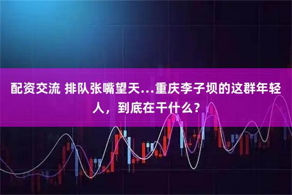 配资交流 排队张嘴望天…重庆李子坝的这群年轻人，到底在干什么？