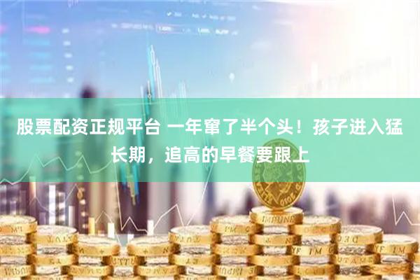 股票配资正规平台 一年窜了半个头！孩子进入猛长期，追高的早餐要跟上