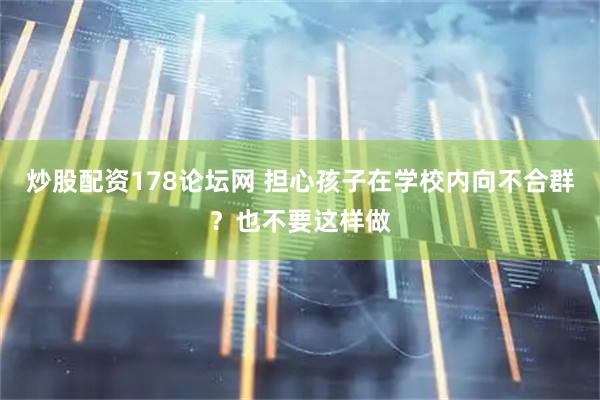炒股配资178论坛网 担心孩子在学校内向不合群？也不要这样做