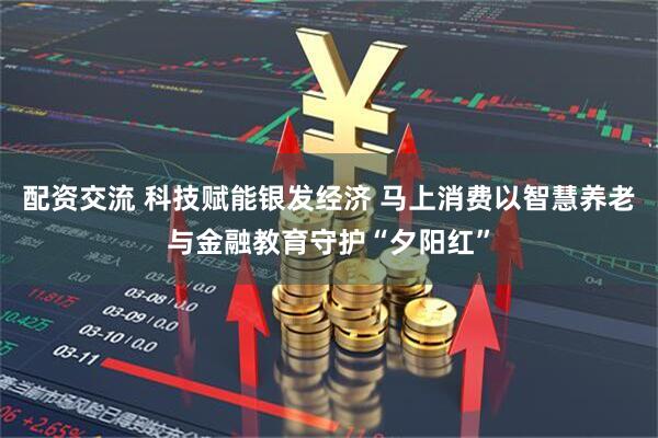 配资交流 科技赋能银发经济 马上消费以智慧养老与金融教育守护“夕阳红”