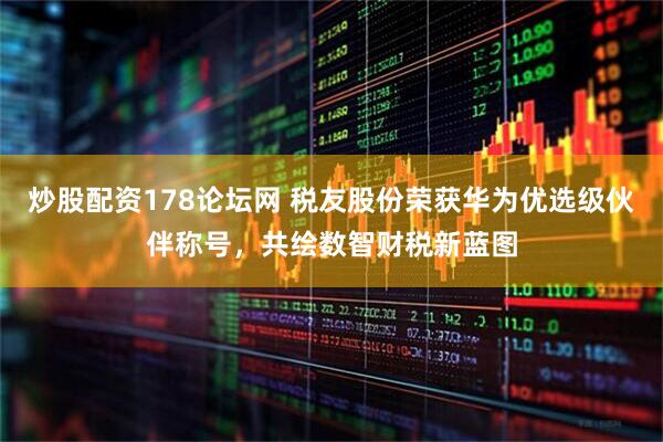 炒股配资178论坛网 税友股份荣获华为优选级伙伴称号，共绘数智财税新蓝图