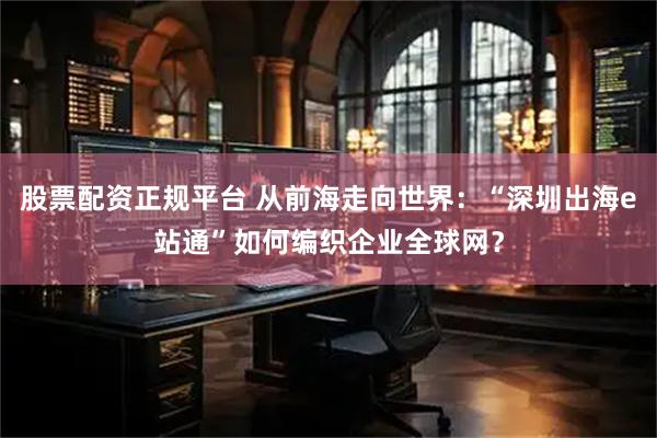 股票配资正规平台 从前海走向世界：“深圳出海e站通”如何编织企业全球网？