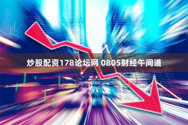 炒股配资178论坛网 0805财经午间道