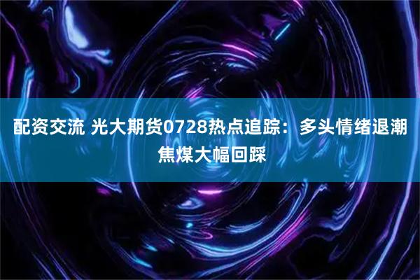 配资交流 光大期货0728热点追踪：多头情绪退潮 焦煤大幅回踩