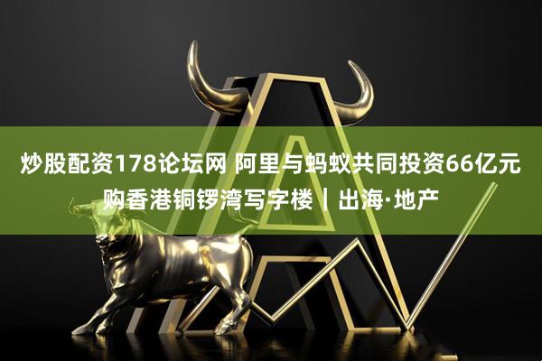 炒股配资178论坛网 阿里与蚂蚁共同投资66亿元购香港铜锣湾写字楼｜出海·地产