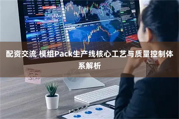 配资交流 模组Pack生产线核心工艺与质量控制体系解析