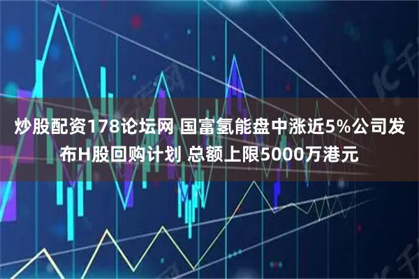 炒股配资178论坛网 国富氢能盘中涨近5%公司发布H股回购计划 总额上限5000万港元