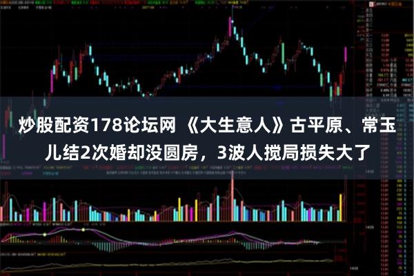 炒股配资178论坛网 《大生意人》古平原、常玉儿结2次婚却没圆房，3波人搅局损失大了
