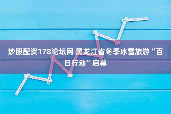 炒股配资178论坛网 黑龙江省冬季冰雪旅游“百日行动”启幕