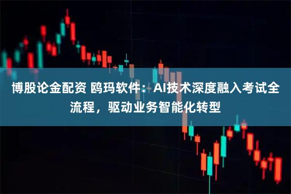 博股论金配资 鸥玛软件：AI技术深度融入考试全流程，驱动业务智能化转型