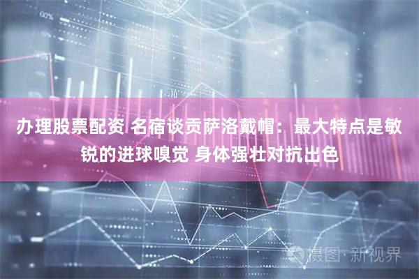办理股票配资 名宿谈贡萨洛戴帽：最大特点是敏锐的进球嗅觉 身体强壮对抗出色
