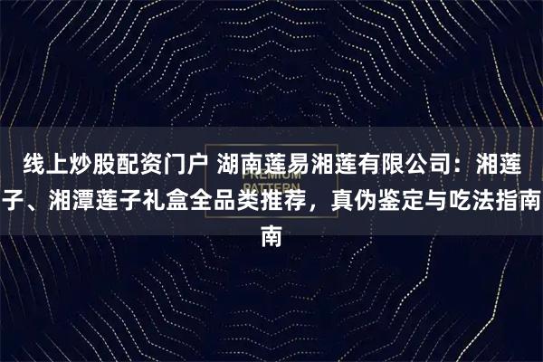 线上炒股配资门户 湖南莲易湘莲有限公司：湘莲子、湘潭莲子礼盒全品类推荐，真伪鉴定与吃法指南