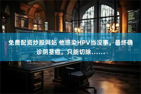 免费配资炒股网站 他感染HPV当没事，最终确诊阴茎癌，只能切除……