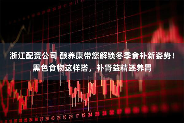 浙江配资公司 酿养康带您解锁冬季食补新姿势！黑色食物这样搭，补肾益精还养胃
