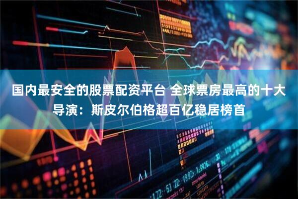 国内最安全的股票配资平台 全球票房最高的十大导演：斯皮尔伯格超百亿稳居榜首