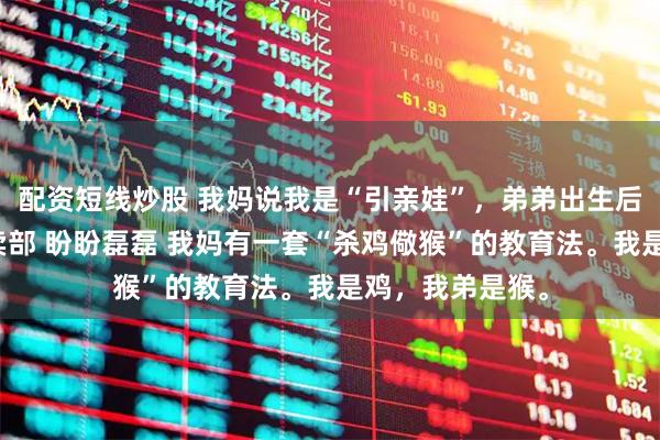 配资短线炒股 我妈说我是“引亲娃”，弟弟出生后把我赔给了小卖部 盼盼磊磊 我妈有一套“杀鸡儆猴”的教育法。我是鸡，我弟是猴。