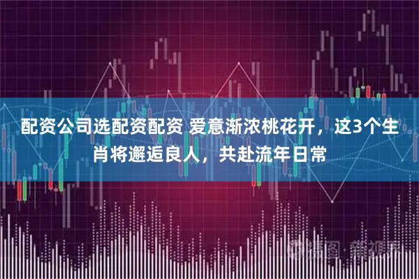 配资公司选配资配资 爱意渐浓桃花开，这3个生肖将邂逅良人，共赴流年日常
