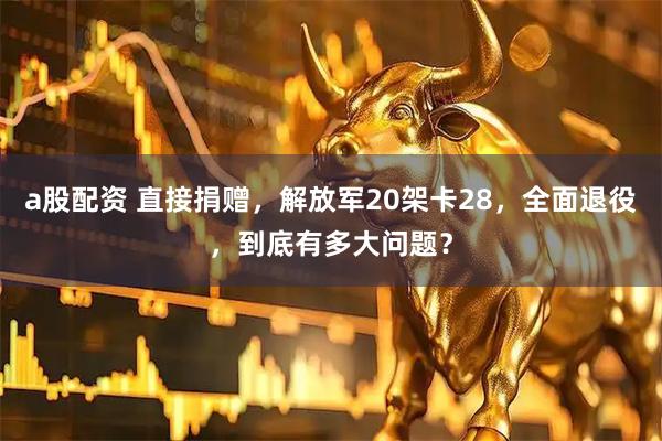 a股配资 直接捐赠，解放军20架卡28，全面退役，到底有多大问题？