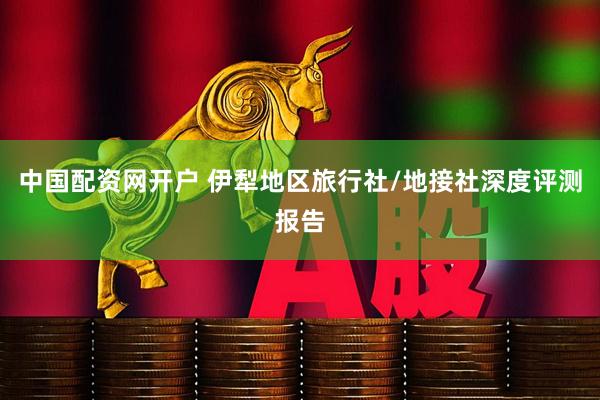 中国配资网开户 伊犁地区旅行社/地接社深度评测报告