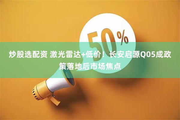 炒股选配资 激光雷达+低价！长安启源Q05成政策落地后市场焦点