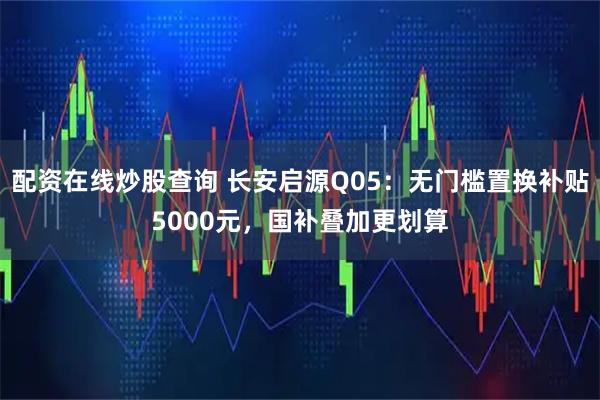 配资在线炒股查询 长安启源Q05：无门槛置换补贴5000元，国补叠加更划算