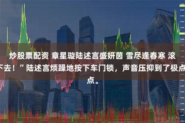 炒股票配资 章星璇陆述言盛妍茵 雪尽逢春寒 滚下去！”陆述言烦躁地按下车门锁，声音压抑到了极点。