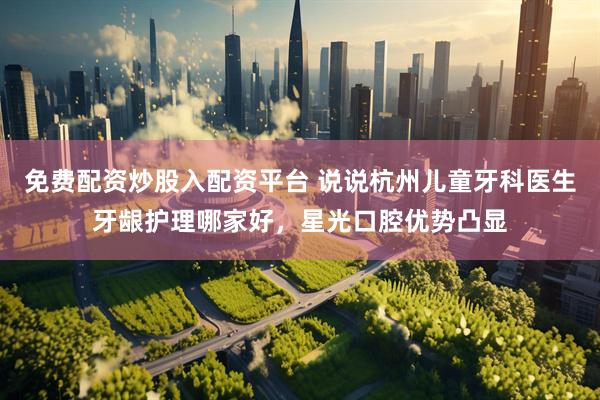 免费配资炒股入配资平台 说说杭州儿童牙科医生牙龈护理哪家好，星光口腔优势凸显