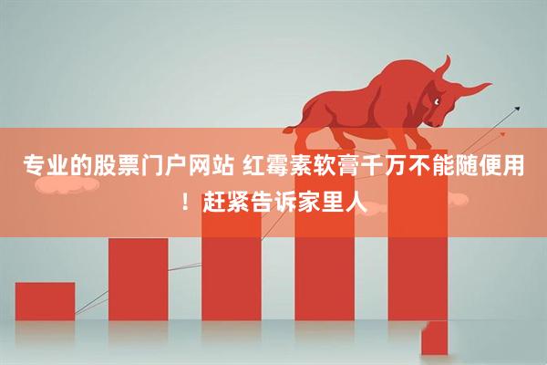 专业的股票门户网站 红霉素软膏千万不能随便用！赶紧告诉家里人