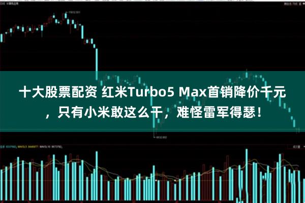 十大股票配资 红米Turbo5 Max首销降价千元，只有小米敢这么干，难怪雷军得瑟！