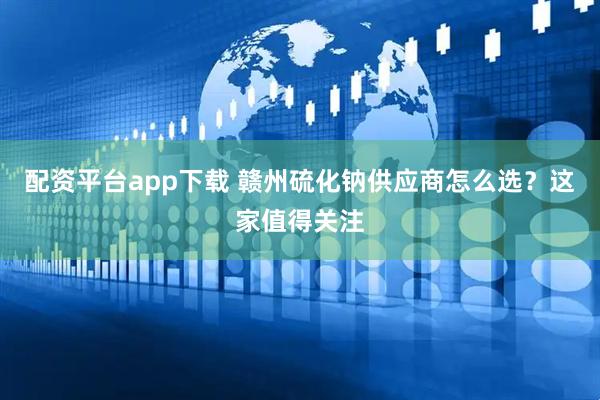 配资平台app下载 赣州硫化钠供应商怎么选？这家值得关注