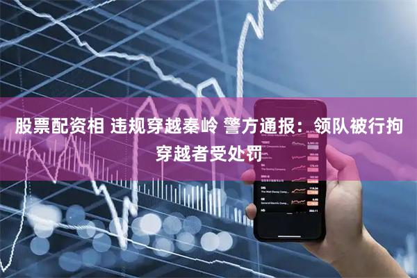 股票配资相 违规穿越秦岭 警方通报：领队被行拘穿越者受处罚