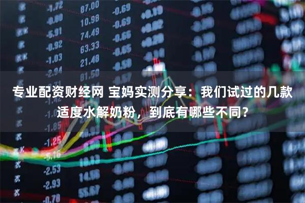专业配资财经网 宝妈实测分享：我们试过的几款适度水解奶粉，到底有哪些不同？