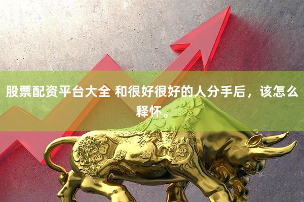 股票配资平台大全 和很好很好的人分手后，该怎么释怀。
