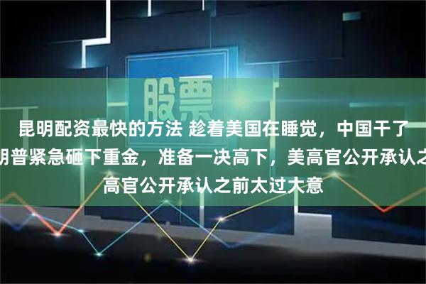 昆明配资最快的方法 趁着美国在睡觉，中国干了件大事？特朗普紧急砸下重金，准备一决高下，美高官公开承认之前太过大意
