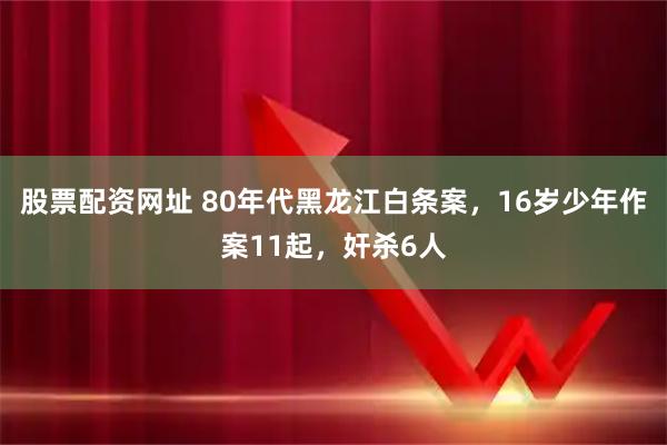股票配资网址 80年代黑龙江白条案，16岁少年作案11起，奸杀6人