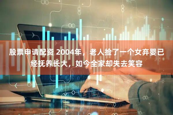 股票申请配资 2004年，老人捡了一个女弃婴已经抚养长大，如今全家却失去笑容