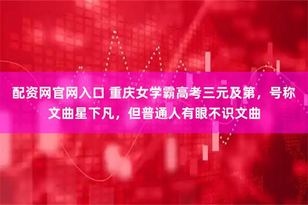 配资网官网入口 重庆女学霸高考三元及第，号称文曲星下凡，但普通人有眼不识文曲