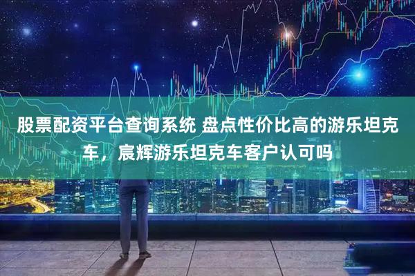 股票配资平台查询系统 盘点性价比高的游乐坦克车，宸辉游乐坦克车客户认可吗