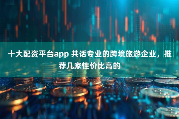 十大配资平台app 共话专业的跨境旅游企业，推荐几家性价比高的