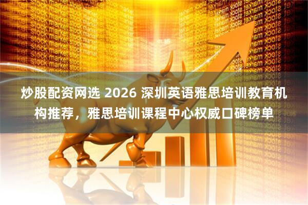 炒股配资网选 2026 深圳英语雅思培训教育机构推荐，雅思培训课程中心权威口碑榜单