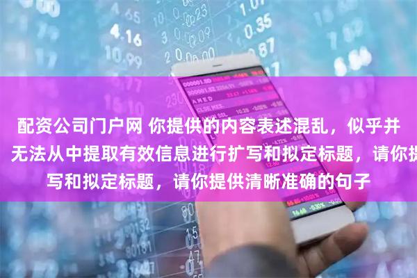 配资公司门户网 你提供的内容表述混乱，似乎并非完整通顺的句子，无法从中提取有效信息进行扩写和拟定标题，请你提供清晰准确的句子