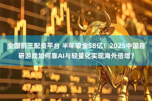 全国前三配资平台 半年吸金58亿！2025中国自研游戏如何靠AI与轻量化实现海外倍增？