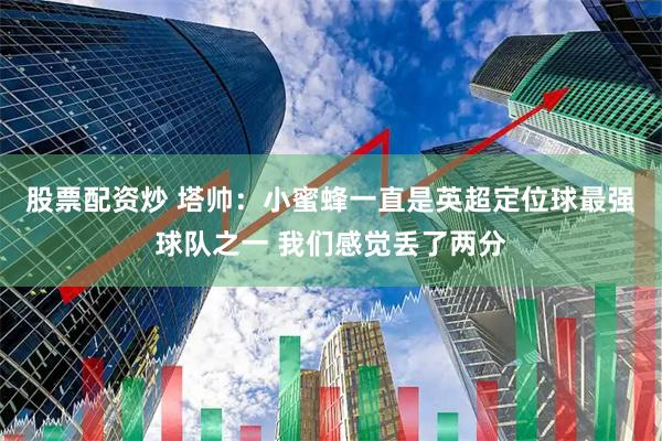 股票配资炒 塔帅：小蜜蜂一直是英超定位球最强球队之一 我们感觉丢了两分