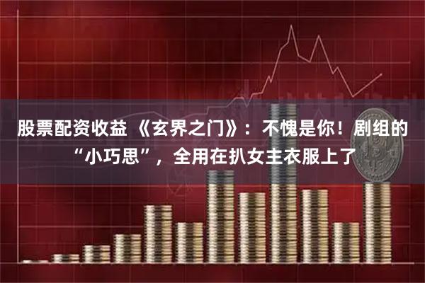 股票配资收益 《玄界之门》：不愧是你！剧组的“小巧思”，全用在扒女主衣服上了