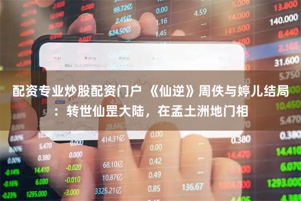 配资专业炒股配资门户 《仙逆》周佚与婷儿结局：转世仙罡大陆，在孟土洲地门相