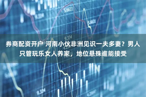 券商配资开户 河南小伙非洲见识一夫多妻？男人只管玩乐女人养家，地位悬殊谁能接受