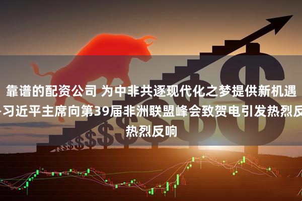 靠谱的配资公司 为中非共逐现代化之梦提供新机遇——习近平主席向第39届非洲联盟峰会致贺电引发热烈反响