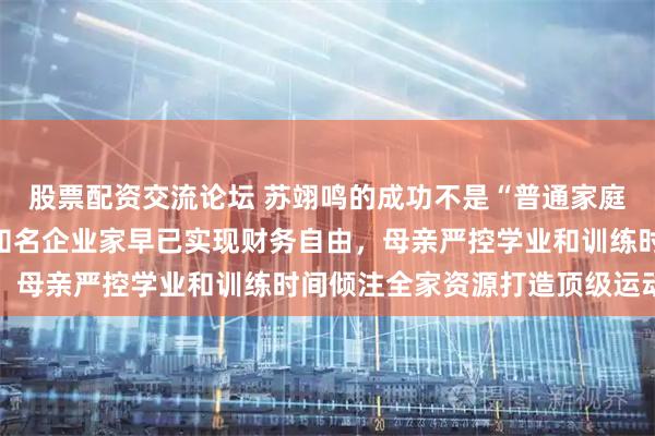 股票配资交流论坛 苏翊鸣的成功不是“普通家庭”撑起，他父亲是吉林知名企业家早已实现财务自由，母亲严控学业和训练时间倾注全家资源打造顶级运动员